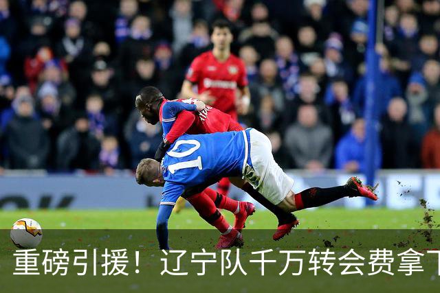 重磅引援！辽宁队千万转会费拿下前国青队长，4年合同接班赵继伟