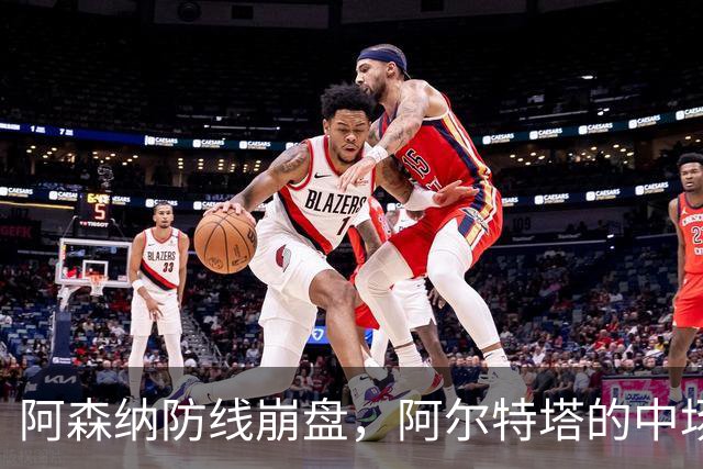 阿森纳防线崩盘，阿尔特塔的中场危机比输球更可怕
